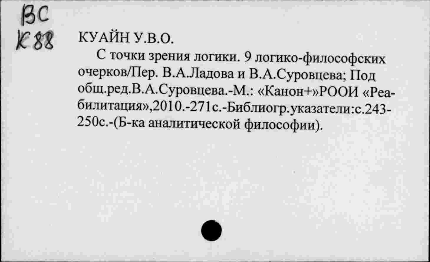 ﻿КУАЙН У.В.О.
С точки зрения логики. 9 логико-философских очерков/Пер. В.А.Ладова и В.А.Суровцева; Под общ.ред.В.А.Суровцева.-М.: «Канон+»РООИ «Реабилитация»,2010.-271 с.-Библиогр.указатели:с.243-250с.-(Б-ка аналитической философии).